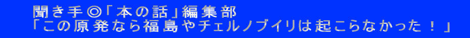 　　聞き手◎「本の話」編集部 　　「この原発なら福島やチェルノブイリは起こらなかった！ 」